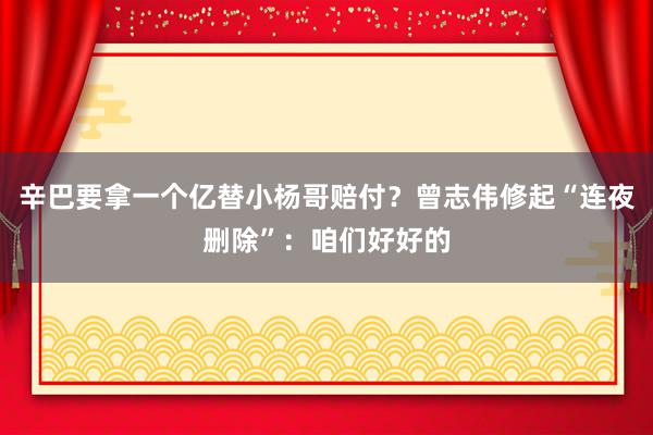 辛巴要拿一个亿替小杨哥赔付？曾志伟修起“连夜删除”：咱们好好的