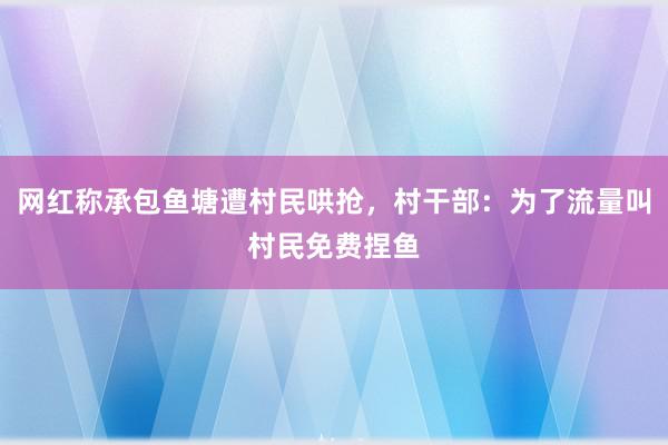 网红称承包鱼塘遭村民哄抢，村干部：为了流量叫村民免费捏鱼