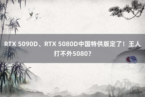 RTX 5090D、RTX 5080D中国特供版定了！王人打不外5080？