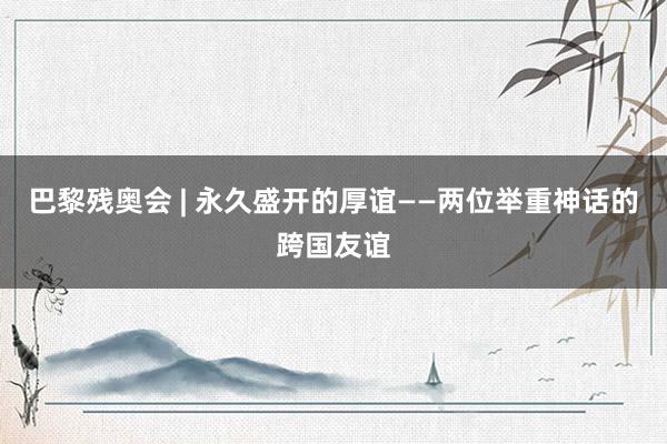 巴黎残奥会 | 永久盛开的厚谊——两位举重神话的跨国友谊